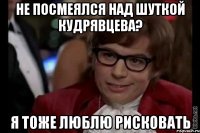 не посмеялся над шуткой кудрявцева? я тоже люблю рисковать