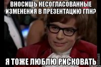 вносишь несогласованные изменения в презентацию гпн? я тоже люблю рисковать