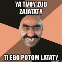 ya tvoy zub zajataty ti ego potom lataty