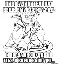 пиво удивительная вещь,ему всегда рад: и когда оно входит в тебя, и когда выходит…