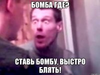 бомба где? ставь бомбу, выстро блять!