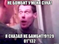 не бомбит у меня сука! я сказал не бамбит!9!129 01"132