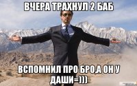 вчера трахнул 2 баб вспомнил про бро,а он у даши=)))