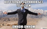 вот столько сырников без тебя съем омном-омном