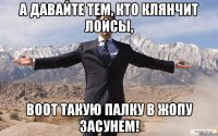 а давайте тем, кто клянчит лойсы, воот такую палку в жопу засунем!