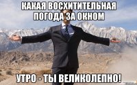 какая восхитительная погода за окном утро - ты великолепно!