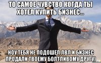 то самое чувство когда ты хотел купить бизнес... ноу тебя не подошел лвл и бизнес продали твоему болтливому другу)