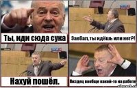 Ты, иди сюда сука Заебал, ты идёшь или нет?! Нахуй пошёл. Пиздец вообще какой-то на работе.