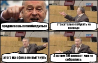 предлагаешь потимбилдиться этому только побухать на природе этого из офиса не вытянуть А потом ПМ виноват, что не собрались