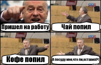 Пришел на работу Чай попил Кофе попил А посуду мне,что ли,оставил?!