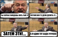 ТЫ СЕЙЧАС ПОЙДЕШЬ ПИТЬ ЧАЙ !!! ПОТОМ ВОН ТЕ ДЕЛА ДЕЛАТЬ !!!.... ЗАТЕМ ЭТИ!.... А Я ОДИН ТУТ БУДУ ???((((((