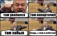 там уволился там напартачил там забыл блядь, с кем я работаю!