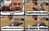 Играем в 300 сотни (прошло 15 минут) У одного почку свело у другого печень вылетела ну ахуеть теперь