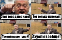 Этот город незнает! Тот только приехал! Третий ваще тупой! Ахуели вообще!