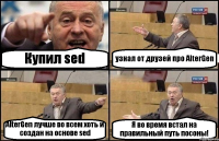 Купил sed узнал от друзей про AlterGen AlterGen лучше во всем хоть и создан на основе sed Я во время встал на правильный путь посоны!