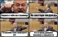 Зашел к тебе на страницу На аватаре медведь В альбоме тоже твоих фото нет что за хрень,девушка красивая а скрывается