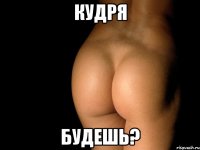 кудря будешь?