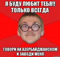 я буду любит тебя!! только всегда говори на азербайджанском и заводи меня