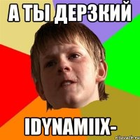 а ты дерзкий idynamiix-