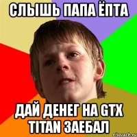 слышь папа ёпта дай денег на gtx titan заебал