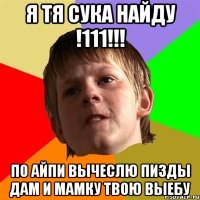 я тя сука найду !111!!! по айпи вычеслю пизды дам и мамку твою выебу