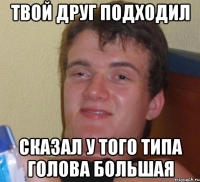 твой друг подходил сказал у того типа голова большая