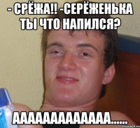 - срёжа!! -серёженька ты что напился? ааааааааааааа......