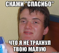 скажи "спасибо" что я не трахнул твою малую