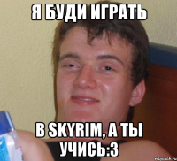 я буди играть в skyrim, а ты учись:3