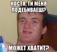 костя, ти меня подебиваеш? может хватит?