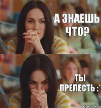 А знаешь что? Ты прелесть :*