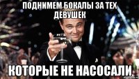 поднимем бокалы за тех девушек которые не насосали