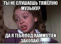 ты не слушаешь тяжёлую музыку? да я тебя под rammstien закопаю)