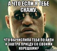 а что если я тебе скажу, что вычислила тебя по айпи и завтра приеду со своими корешами?