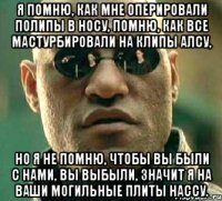 я помню, как мне оперировали полипы в носу, помню, как все мастурбировали на клипы алсу, но я не помню, чтобы вы были с нами, вы выбыли, значит я на ваши могильные плиты нассу.