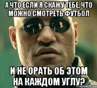 а что если я скажу тебе, что можно смотреть футбол и не орать об этом на каждом углу?