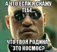 а что если я скажу тебе... что твоя родина - это космос?