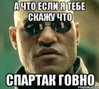 а что если я тебе скажу что спартак говно