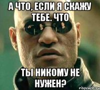 а что, если я скажу тебе. что ты никому не нужен?