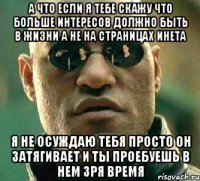 а что если я тебе скажу что больше интересов должно быть в жизни а не на страницах инета я не осуждаю тебя просто он затягивает и ты проебуешь в нем зря время