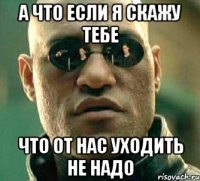 а что если я скажу тебе что от нас уходить не надо