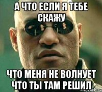 а что если я тебе скажу что меня не волнует что ты там решил