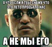 а что если я тебе скажу что это лето проебало нас а не мы его