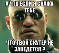 а что если я скажу тебе что твой скутер не заведется ?