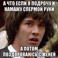 а что если я подрочу и намажу спермой руки а потом поздороваюсь с женей