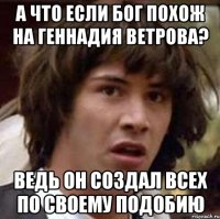 а что если бог похож на геннадия ветрова? ведь он создал всех по своему подобию