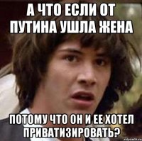 а что если от путина ушла жена потому что он и ее хотел приватизировать?