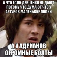 а что если девченки не дают потому что думают что у артуров маленькие пипки а у адрианов огромные болты