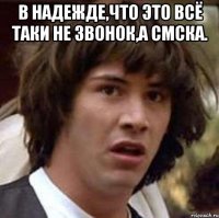 в надежде,что это всё таки не звонок,а смска. 