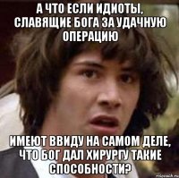 а что если идиоты, славящие бога за удачную операцию имеют ввиду на самом деле, что бог дал хирургу такие способности?